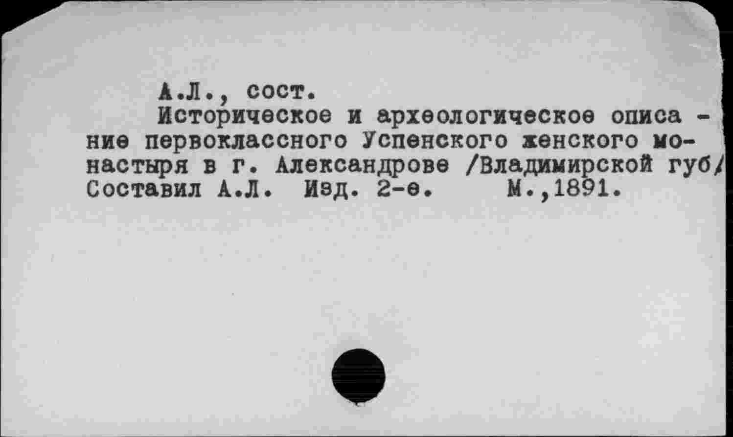 ﻿А.Л., сост.
Историческое и археологическое описа -ние первоклассного Успенского женского монастыря в г. Александрове /Владимирской губ/ Составил А.Л. Изд. 2-е.	М.,1891.